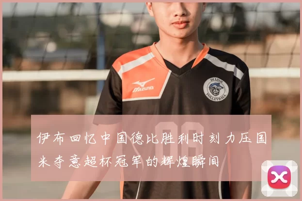 伊布回忆中国德比胜利时刻力压国米夺意超杯冠军的辉煌瞬间