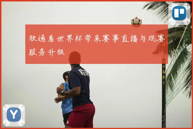 联通看世界杯带来赛事直播与观赛服务升级