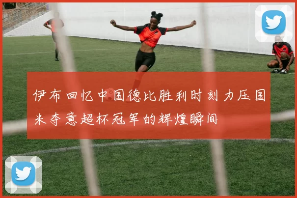 伊布回忆中国德比胜利时刻力压国米夺意超杯冠军的辉煌瞬间
