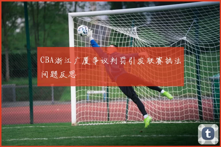 CBA浙江广厦争议判罚引发联赛执法问题反思