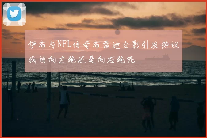 伊布与NFL传奇布雷迪合影引发热议我该向左跑还是向右跑呢