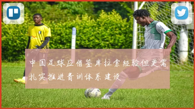 中国足球应借鉴库拉索经验但更需扎实推进青训体系建设
