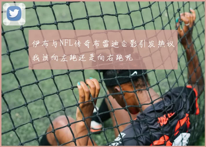 伊布与NFL传奇布雷迪合影引发热议我该向左跑还是向右跑呢