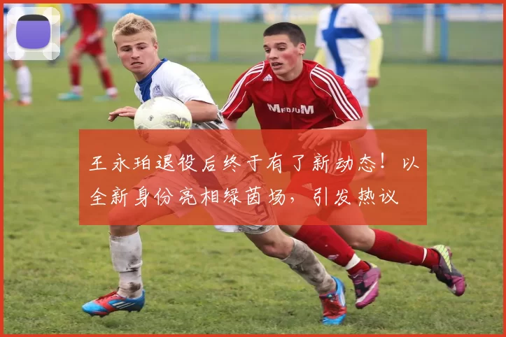 王永珀退役后终于有了新动态!以全新身份亮相绿茵场,引发热议