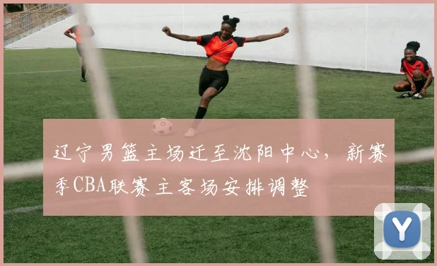 辽宁男篮主场迁至沈阳中心,新赛季CBA联赛主客场安排调整