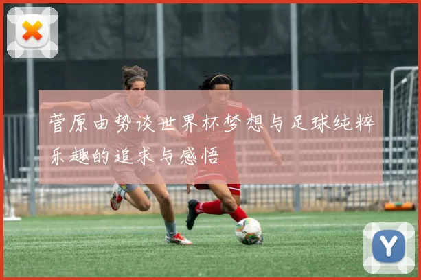 菅原由势谈世界杯梦想与足球纯粹乐趣的追求与感悟