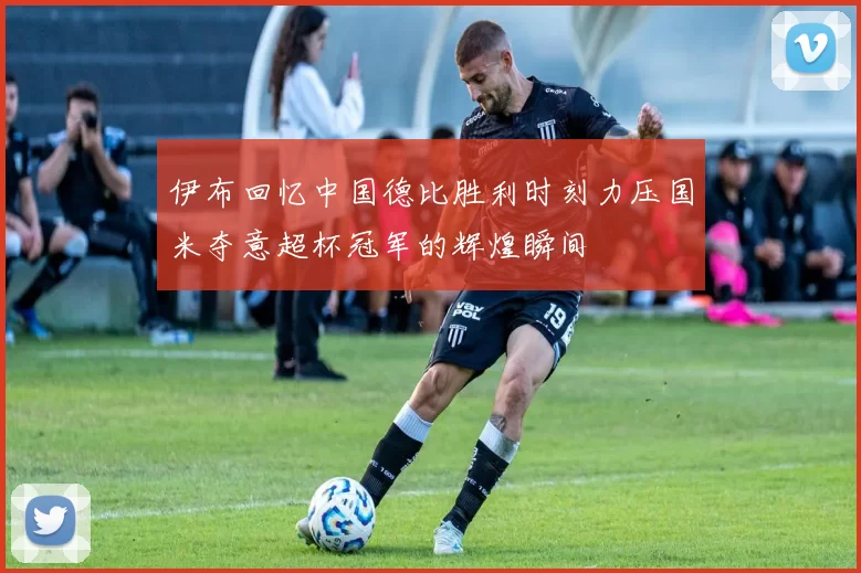 伊布回忆中国德比胜利时刻力压国米夺意超杯冠军的辉煌瞬间