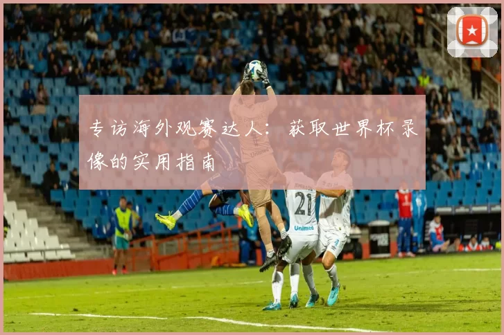 专访海外观赛达人：获取世界杯录像的实用指南