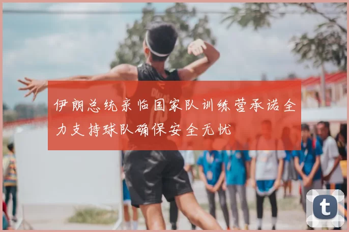 伊朗总统亲临国家队训练营承诺全力支持球队确保安全无忧