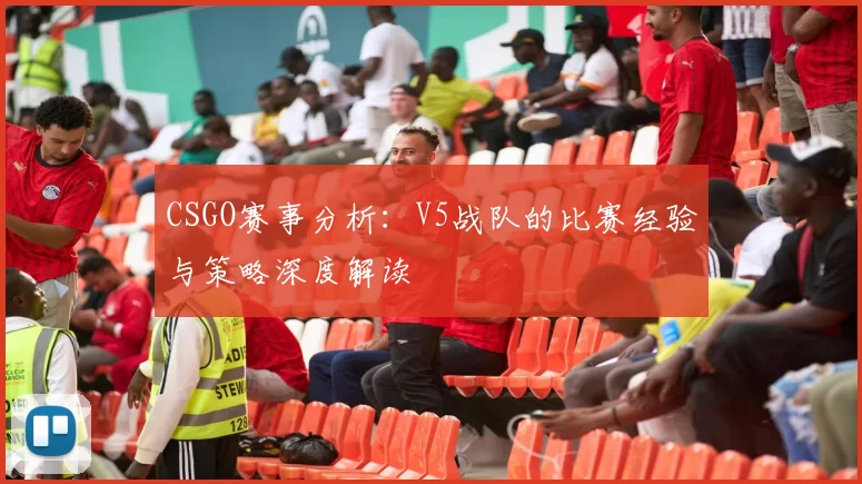 CSGO赛事分析：V5战队的比赛经验与策略深度解读