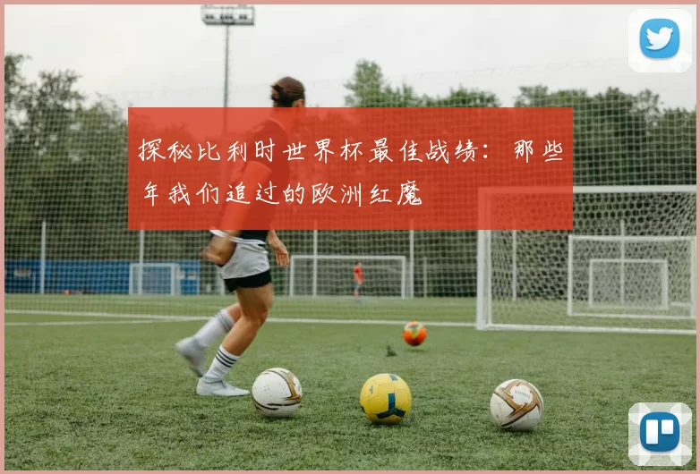 探秘比利时世界杯最佳战绩:那些年我们追过的欧洲红魔
