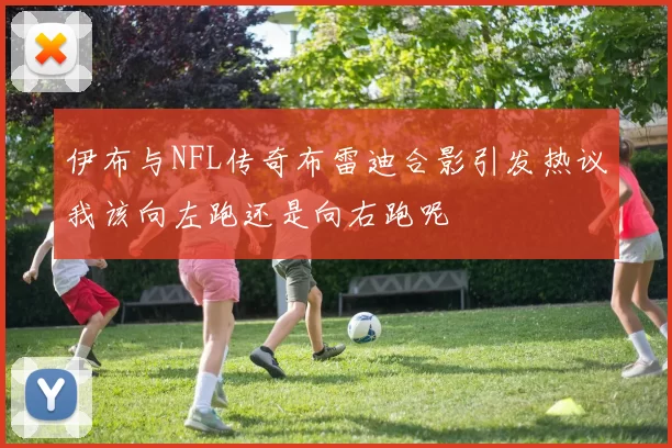 伊布与NFL传奇布雷迪合影引发热议我该向左跑还是向右跑呢