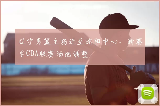 辽宁男篮主场迁至沈阳中心,新赛季CBA联赛场地调整