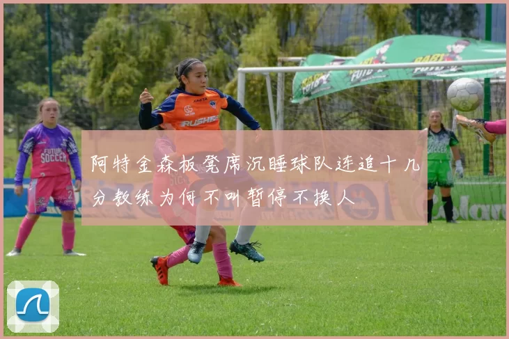 阿特金森板凳席沉睡球队连追十几分教练为何不叫暂停不换人
