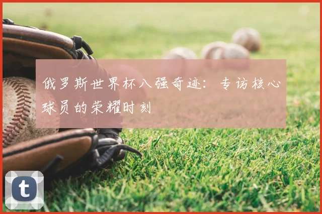 俄罗斯世界杯八强奇迹:专访核心球员的荣耀时刻
