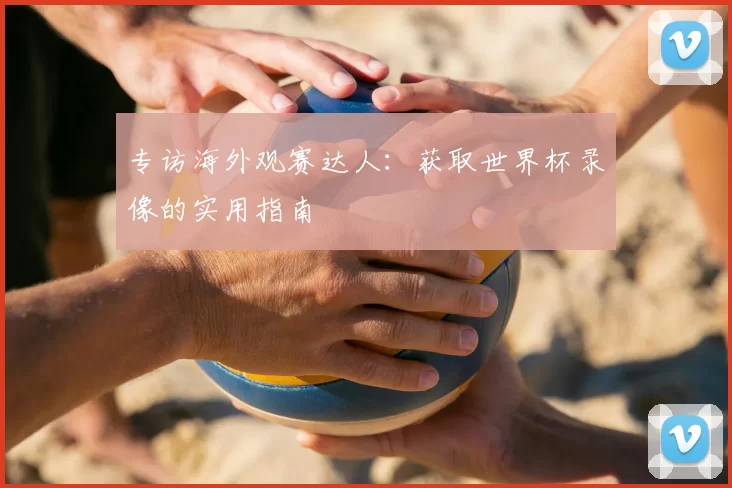 专访海外观赛达人:获取世界杯录像的实用指南