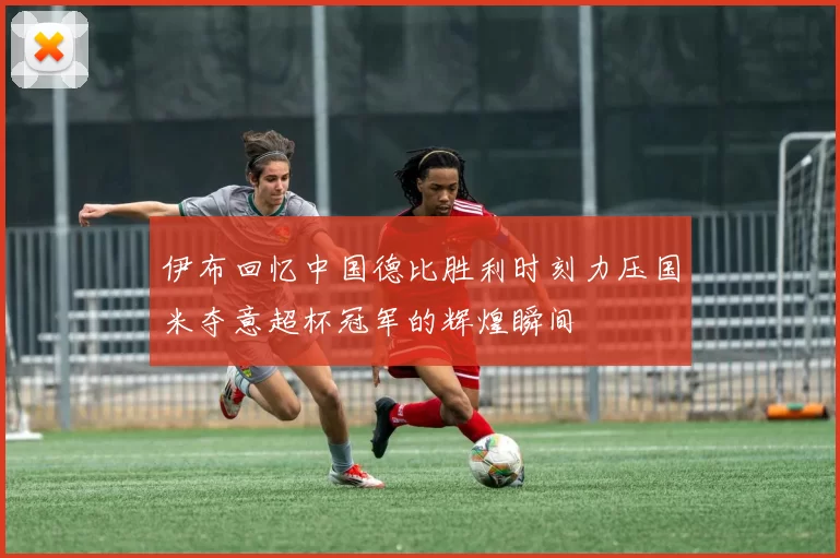 伊布回忆中国德比胜利时刻力压国米夺意超杯冠军的辉煌瞬间