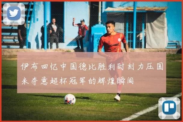伊布回忆中国德比胜利时刻力压国米夺意超杯冠军的辉煌瞬间
