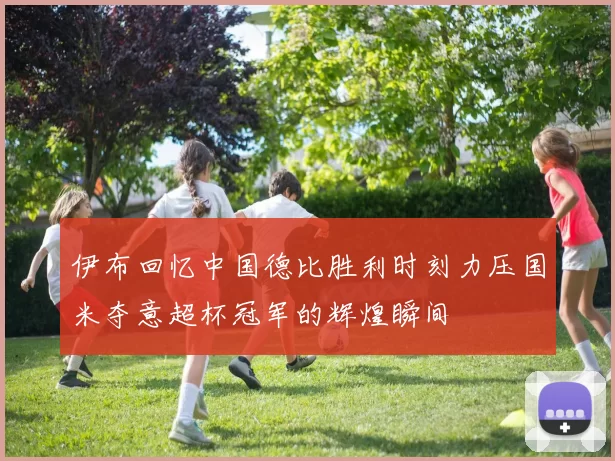 伊布回忆中国德比胜利时刻力压国米夺意超杯冠军的辉煌瞬间