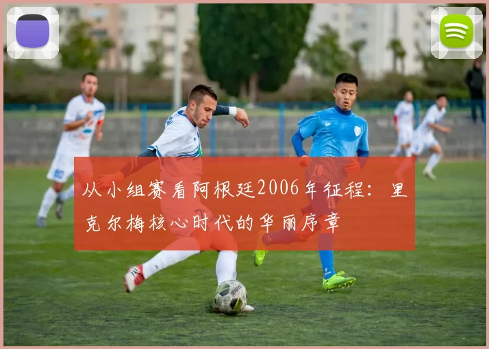 从小组赛看阿根廷2006年征程:里克尔梅核心时代的华丽序章