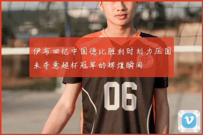 伊布回忆中国德比胜利时刻力压国米夺意超杯冠军的辉煌瞬间