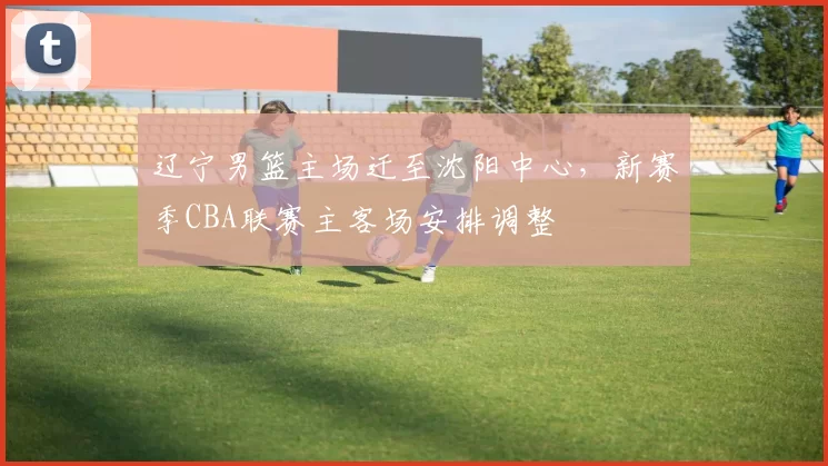 辽宁男篮主场迁至沈阳中心,新赛季CBA联赛主客场安排调整