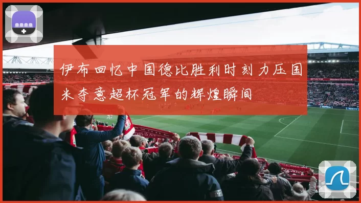 伊布回忆中国德比胜利时刻力压国米夺意超杯冠军的辉煌瞬间