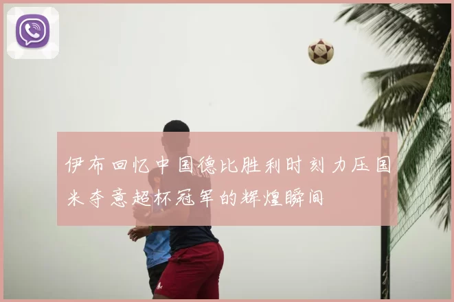 伊布回忆中国德比胜利时刻力压国米夺意超杯冠军的辉煌瞬间