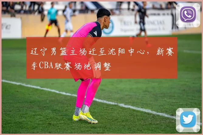 辽宁男篮主场迁至沈阳中心,新赛季CBA联赛场地调整