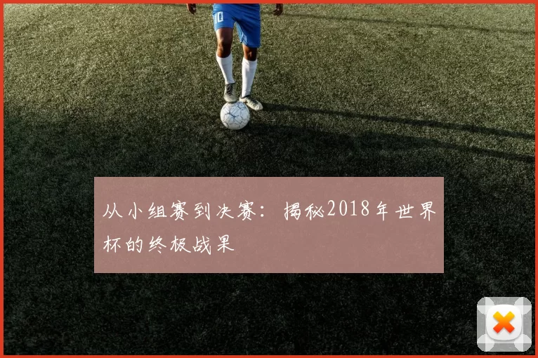 从小组赛到决赛：揭秘2018年世界杯的终极战果