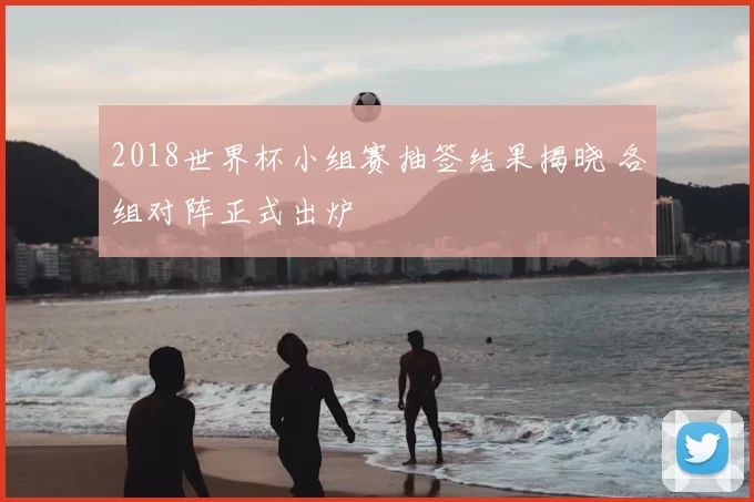 2018世界杯小组赛抽签结果揭晓 各组对阵正式出炉