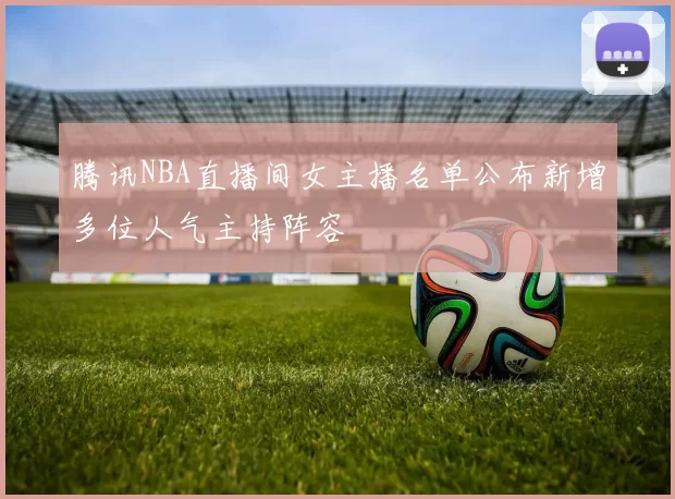 腾讯NBA直播间女主播名单公布新增多位人气主持阵容