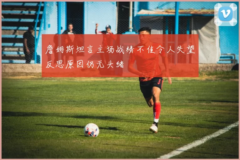 詹姆斯坦言主场战绩不佳令人失望反思原因仍无头绪