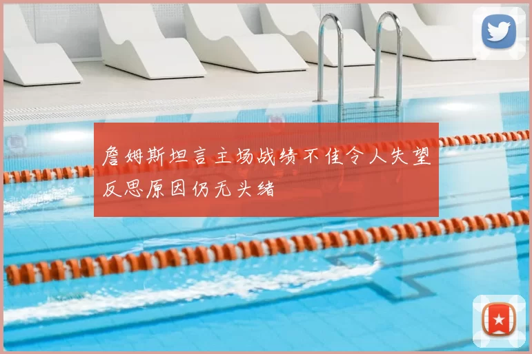詹姆斯坦言主场战绩不佳令人失望反思原因仍无头绪