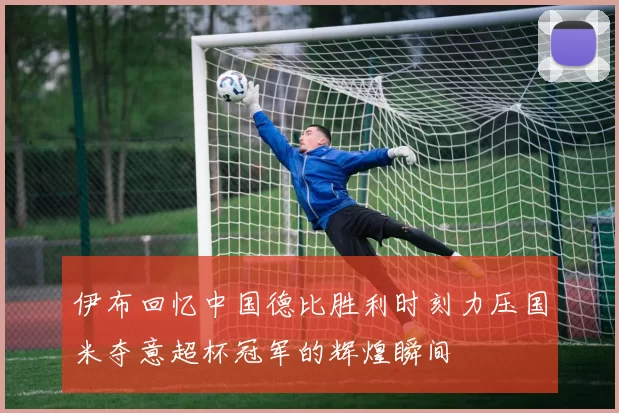 伊布回忆中国德比胜利时刻力压国米夺意超杯冠军的辉煌瞬间