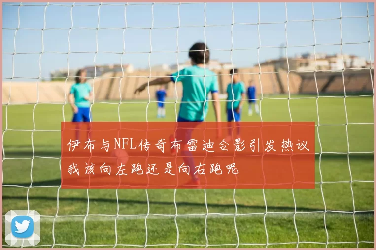 伊布与NFL传奇布雷迪合影引发热议我该向左跑还是向右跑呢