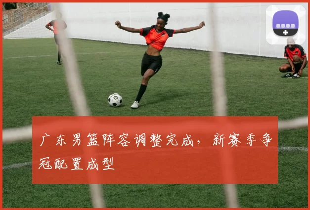广东男篮阵容调整完成，新赛季争冠配置成型