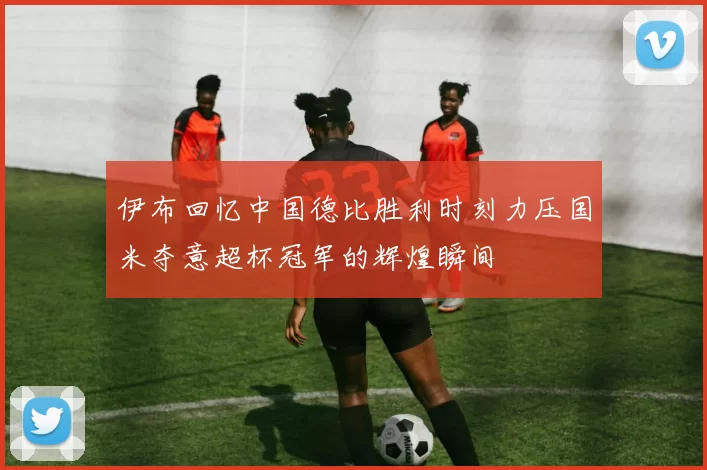 伊布回忆中国德比胜利时刻力压国米夺意超杯冠军的辉煌瞬间