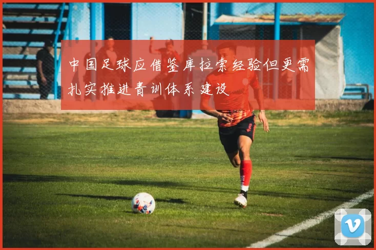 中国足球应借鉴库拉索经验但更需扎实推进青训体系建设