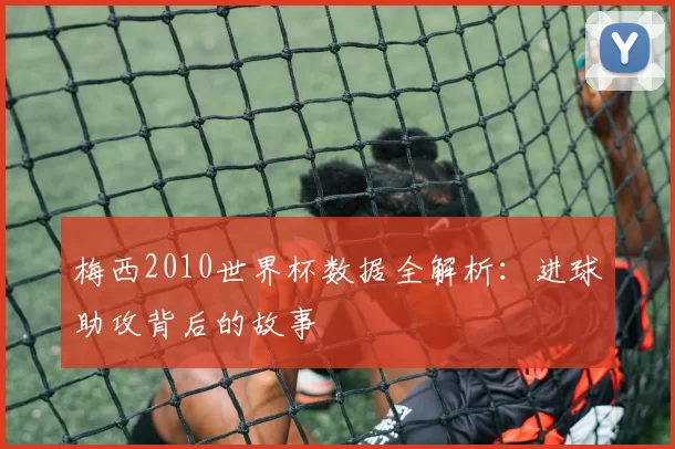 梅西2010世界杯数据全解析:进球助攻背后的故事