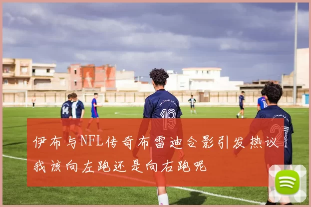 伊布与NFL传奇布雷迪合影引发热议我该向左跑还是向右跑呢