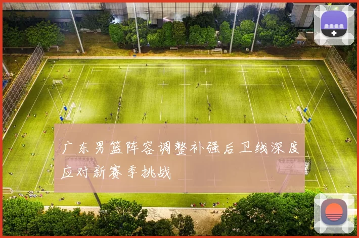 广东男篮阵容调整补强后卫线深度应对新赛季挑战