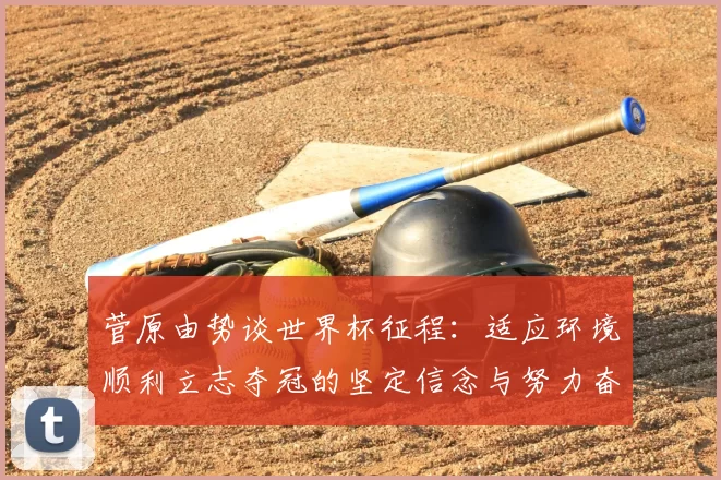 菅原由势谈世界杯征程：适应环境顺利立志夺冠的坚定信念与努力奋斗