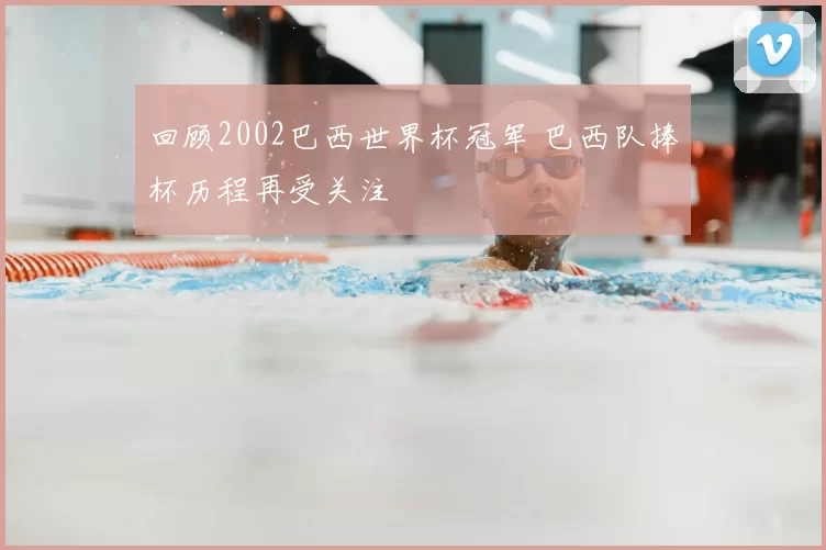 回顾2002巴西世界杯冠军 巴西队捧杯历程再受关注