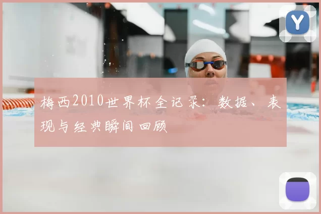 梅西2010世界杯全记录:数据、表现与经典瞬间回顾