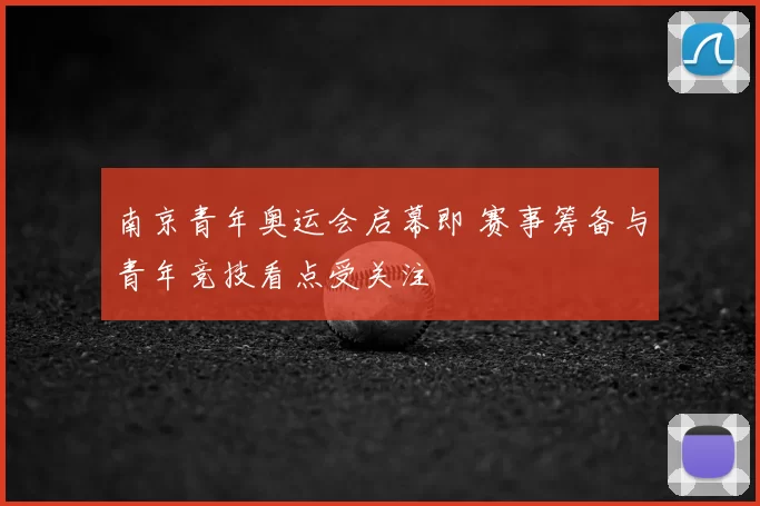 南京青年奥运会启幕即 赛事筹备与青年竞技看点受关注