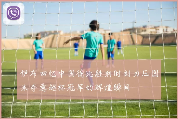 伊布回忆中国德比胜利时刻力压国米夺意超杯冠军的辉煌瞬间