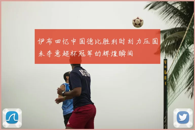 伊布回忆中国德比胜利时刻力压国米夺意超杯冠军的辉煌瞬间