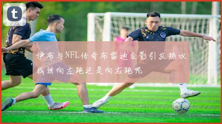 伊布与NFL传奇布雷迪合影引发热议我该向左跑还是向右跑呢