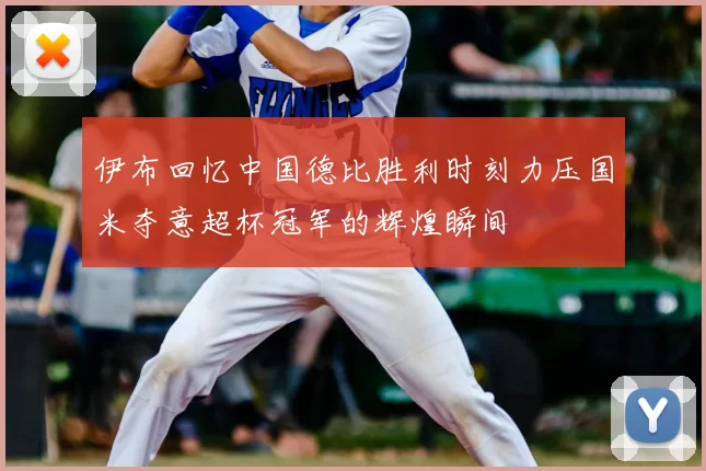 伊布回忆中国德比胜利时刻力压国米夺意超杯冠军的辉煌瞬间